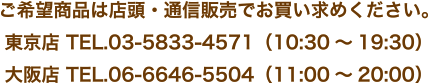 ご希望商品は店頭・通信販売でお買い求めください。東京店 TEL.03-5833-4571（10:30～19:30）大阪店 TEL.06-6646-5504（11:00～20:00）